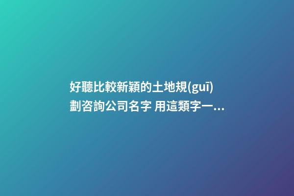 好聽比較新穎的土地規(guī)劃咨詢公司名字 用這類字一定好看-第1張-公司起名-玄機(jī)派